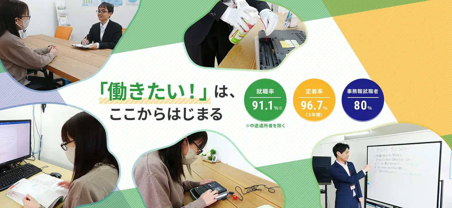 「働きたい!」はここからはじまる 就職率:70.4% 定着率:96.7%(3年間) 事務職就職者:80%
